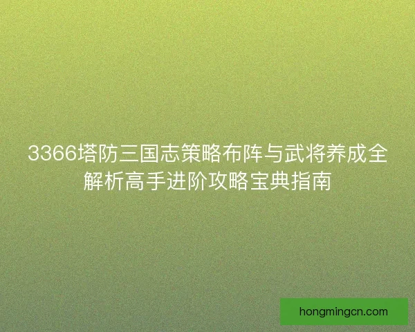 3366塔防三国志策略布阵与武将养成全解析高手进阶攻略宝典指南