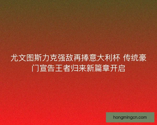 尤文图斯力克强敌再捧意大利杯 传统豪门宣告王者归来新篇章开启 尤文图斯力克强敌再捧意大利杯 传统豪门宣告王者归来新篇章开启