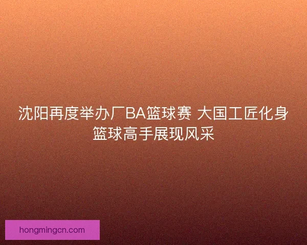 沈阳再度举办厂BA篮球赛 大国工匠化身篮球高手展现风采 沈阳再度举办厂BA篮球赛 大国工匠化身篮球高手展现风采