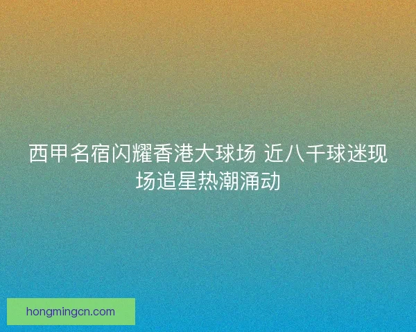 西甲名宿闪耀香港大球场 近八千球迷现场追星热潮涌动