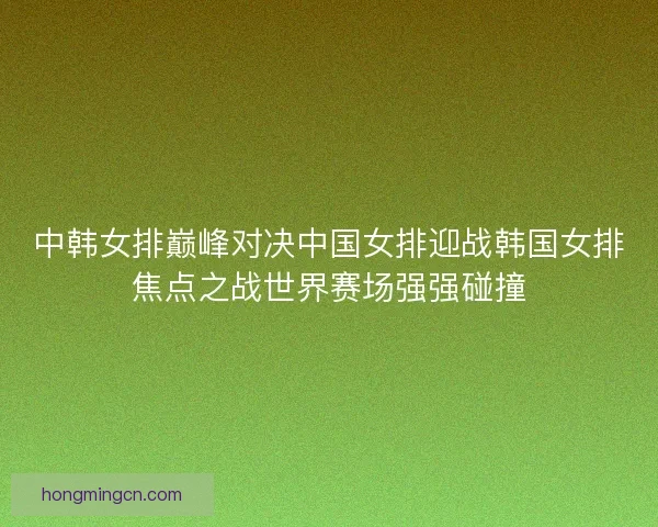 中韩女排巅峰对决中国女排迎战韩国女排焦点之战世界赛场强强碰撞 中韩女排巅峰对决中国女排迎战韩国女排焦点之战世界赛场强强碰撞