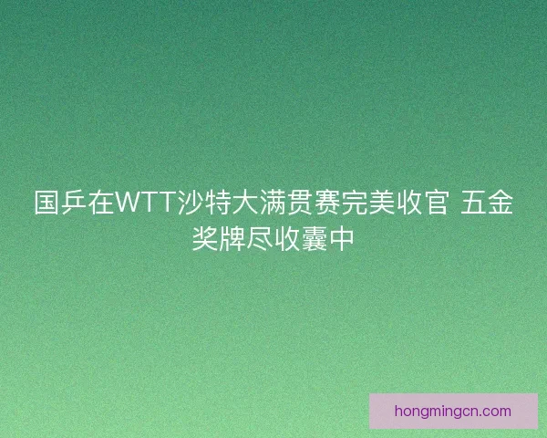 国乒在WTT沙特大满贯赛完美收官 五金奖牌尽收囊中 国乒在WTT沙特大满贯赛完美收官 五金奖牌尽收囊中