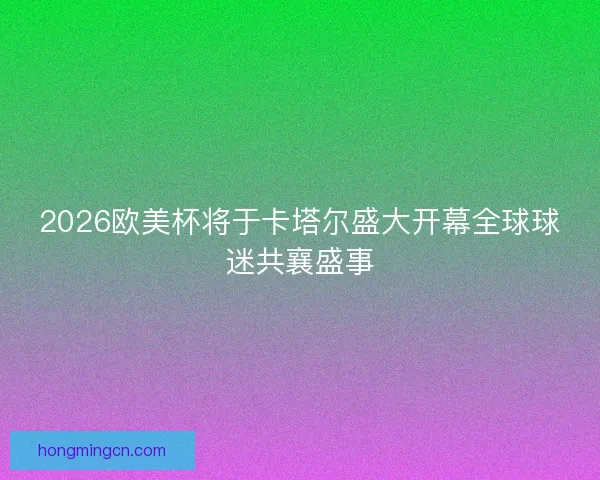 2026欧美杯将于卡塔尔盛大开幕全球球迷共襄盛事