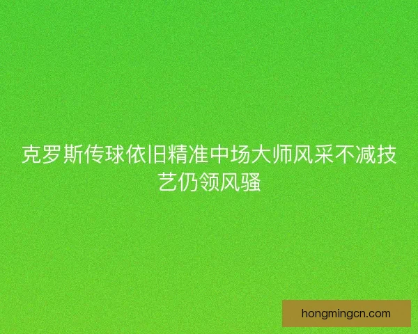 克罗斯传球依旧精准中场大师风采不减技艺仍领风骚