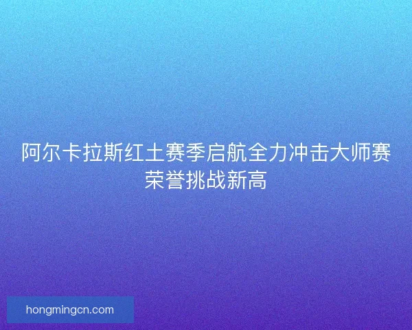 阿尔卡拉斯红土赛季启航全力冲击大师赛荣誉挑战新高