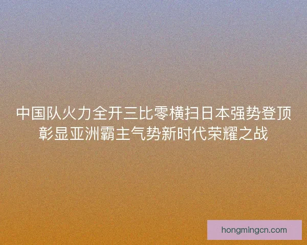 中国队火力全开三比零横扫日本强势登顶彰显亚洲霸主气势新时代荣耀之战