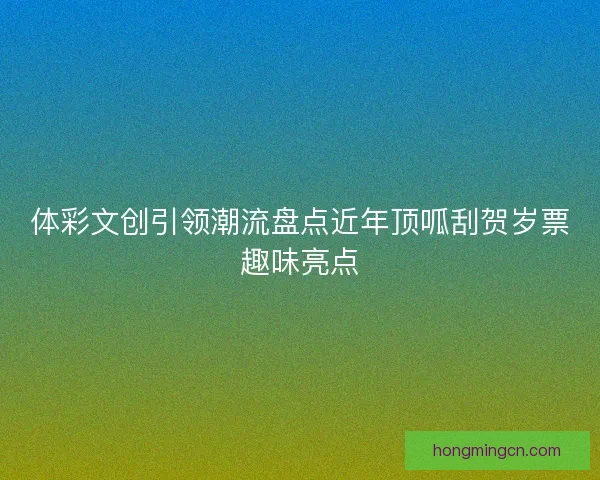 体彩文创引领潮流盘点近年顶呱刮贺岁票趣味亮点