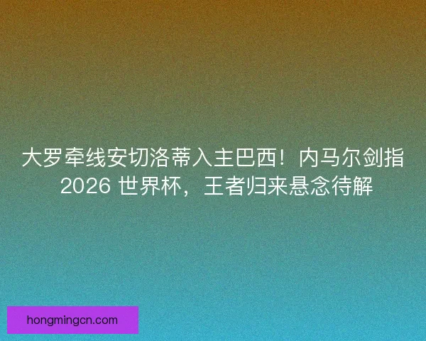大罗牵线安切洛蒂入主巴西！内马尔剑指 2026 世界杯，王者归来悬念待解