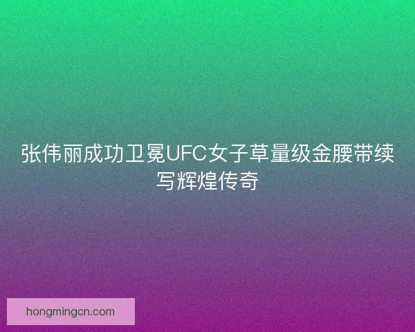 张伟丽成功卫冕UFC女子草量级金腰带续写辉煌传奇