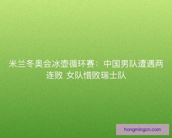 米兰冬奥会冰壶循环赛：中国男队遭遇两连败 女队惜败瑞士队