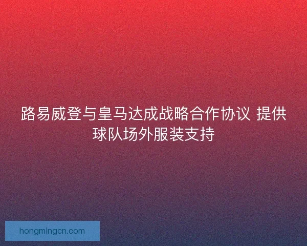路易威登与皇马达成战略合作协议 提供球队场外服装支持 路易威登与皇马达成战略合作协议 提供球队场外服装支持