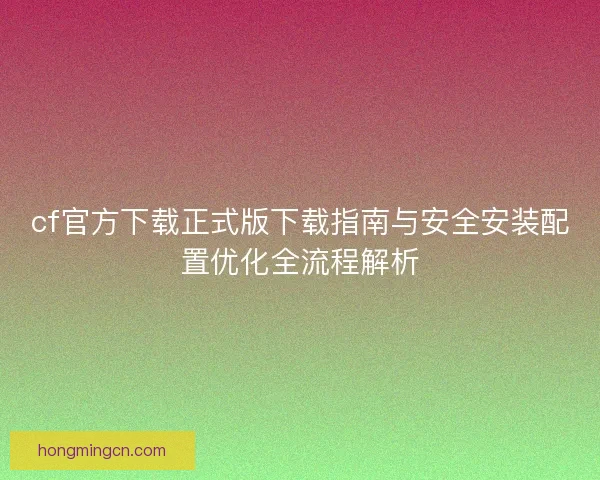 cf官方下载正式版下载指南与安全安装配置优化全流程解析 cf官方下载正式版下载指南与安全安装配置优化全流程解析