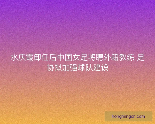 水庆霞卸任后中国女足将聘外籍教练 足协拟加强球队建设 水庆霞卸任后中国女足将聘外籍教练 足协拟加强球队建设