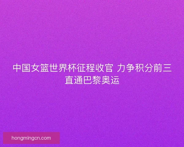 中国女篮世界杯征程收官 力争积分前三直通巴黎奥运
