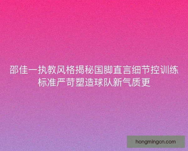 邵佳一执教风格揭秘国脚直言细节控训练标准严苛塑造球队新气质更