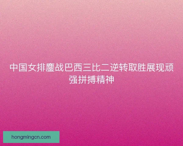中国女排鏖战巴西三比二逆转取胜展现顽强拼搏精神