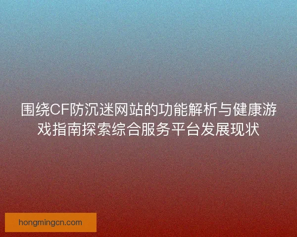 围绕CF防沉迷网站的功能解析与健康游戏指南探索综合服务平台发展现状