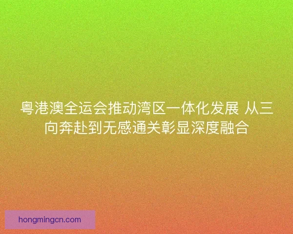 粤港澳全运会推动湾区一体化发展 从三向奔赴到无感通关彰显深度融合