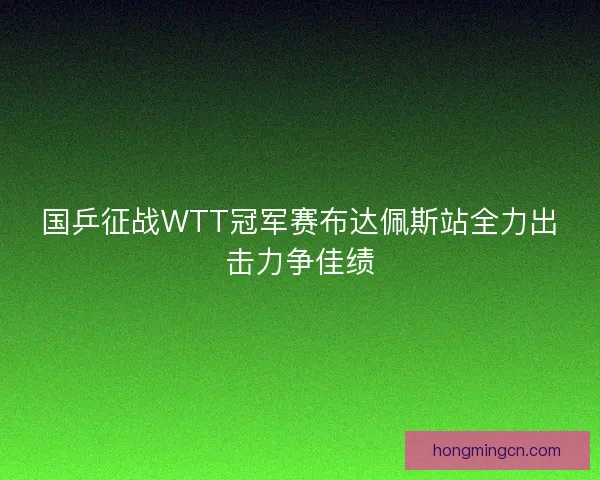 国乒征战WTT冠军赛布达佩斯站全力出击力争佳绩 国乒征战WTT冠军赛布达佩斯站全力出击力争佳绩