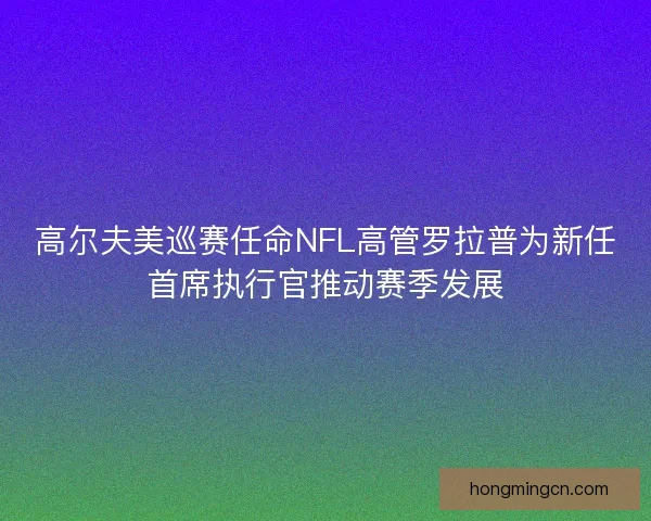 高尔夫美巡赛任命NFL高管罗拉普为新任首席执行官推动赛季发展 高尔夫美巡赛任命NFL高管罗拉普为新任首席执行官推动赛季发展
