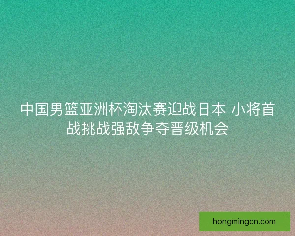中国男篮亚洲杯淘汰赛迎战日本 小将首战挑战强敌争夺晋级机会 中国男篮亚洲杯淘汰赛迎战日本 小将首战挑战强敌争夺晋级机会