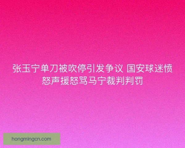 张玉宁单刀被吹停引发争议 国安球迷愤怒声援怒骂马宁裁判判罚 张玉宁单刀被吹停引发争议 国安球迷愤怒声援怒骂马宁裁判判罚