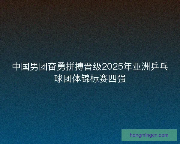 中国男团奋勇拼搏晋级2025年亚洲乒乓球团体锦标赛四强
