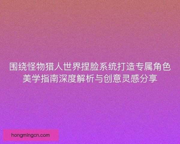 围绕怪物猎人世界捏脸系统打造专属角色美学指南深度解析与创意灵感分享 围绕怪物猎人世界捏脸系统打造专属角色美学指南深度解析与创意灵感分享
